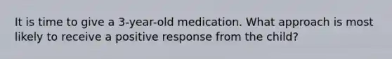 It is time to give a 3-year-old medication. What approach is most likely to receive a positive response from the child?