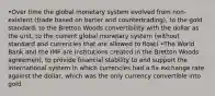 •Over time the global monetary system evolved from non-existent (trade based on barter and countertrading), to the gold standard, to the Bretton Woods convertibility with the dollar as the unit, to the current global monetary system (without standard and currencies that are allowed to float) •The World Bank and the IMF are institutions created in the Bretton Woods agreement, to provide financial stability to and support the international system in which currencies had a fix exchange rate against the dollar, which was the only currency convertible into gold.