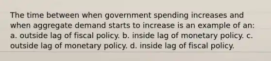 The time between when government spending increases and when aggregate demand starts to increase is an example of an: a. outside lag of fiscal policy. b. inside lag of monetary policy. c. outside lag of monetary policy. d. inside lag of fiscal policy.