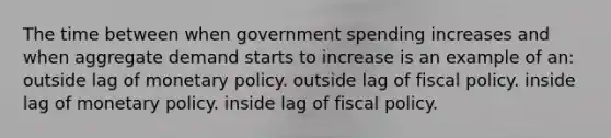 The time between when government spending increases and when aggregate demand starts to increase is an example of an: outside lag of <a href='https://www.questionai.com/knowledge/kEE0G7Llsx-monetary-policy' class='anchor-knowledge'>monetary policy</a>. outside lag of <a href='https://www.questionai.com/knowledge/kPTgdbKdvz-fiscal-policy' class='anchor-knowledge'>fiscal policy</a>. inside lag of monetary policy. inside lag of fiscal policy.