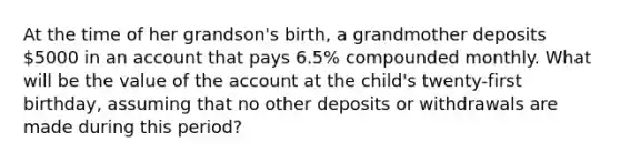 At the time of her​ grandson's birth, a grandmother deposits 5000 in an account that pays 6.5% compounded monthly. What will be the value of the account at the​ child's twenty-first​ birthday, assuming that no other deposits or withdrawals are made during this​ period?