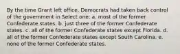 By the time Grant left office, Democrats had taken back control of the government in Select one: a. most of the former Confederate states. b. just three of the former Confederate states. c. all of the former Confederate states except Florida. d. all of the former Confederate states except South Carolina. e. none of the former Confederate states.