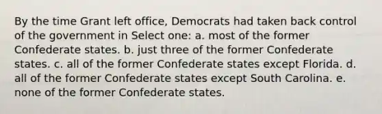 By the time Grant left office, Democrats had taken back control of the government in Select one: a. most of the former Confederate states. b. just three of the former Confederate states. c. all of the former Confederate states except Florida. d. all of the former Confederate states except South Carolina. e. none of the former Confederate states.