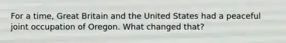 For a time, Great Britain and the United States had a peaceful joint occupation of Oregon. What changed that?