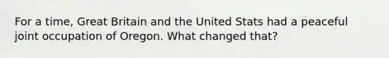 For a time, Great Britain and the United Stats had a peaceful joint occupation of Oregon. What changed that?