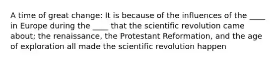 A time of great change: It is because of the influences of the ____ in Europe during the ____ that the scientific revolution came about; the renaissance, the Protestant Reformation, and the age of exploration all made the scientific revolution happen