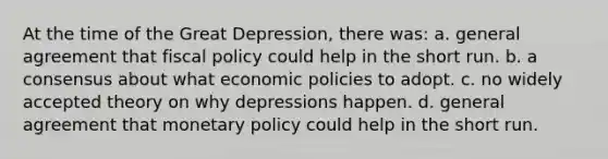 At the time of the Great Depression, there was: a. general agreement that fiscal policy could help in the short run. b. a consensus about what economic policies to adopt. c. no widely accepted theory on why depressions happen. d. general agreement that monetary policy could help in the short run.