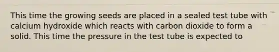 This time the growing seeds are placed in a sealed test tube with calcium hydroxide which reacts with carbon dioxide to form a solid. This time the pressure in the test tube is expected to