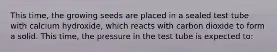 This time, the growing seeds are placed in a sealed test tube with calcium hydroxide, which reacts with carbon dioxide to form a solid. This time, the pressure in the test tube is expected to: