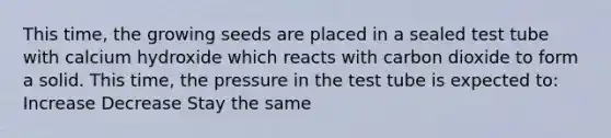 This time, the growing seeds are placed in a sealed test tube with calcium hydroxide which reacts with carbon dioxide to form a solid. This time, the pressure in the test tube is expected to: Increase Decrease Stay the same