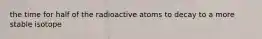 the time for half of the radioactive atoms to decay to a more stable isotope