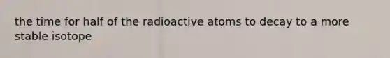 the time for half of the radioactive atoms to decay to a more stable isotope