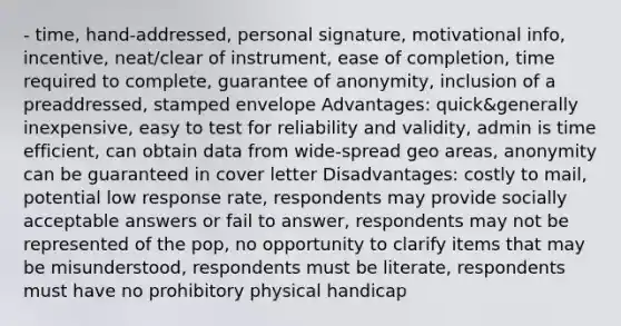 - time, hand-addressed, personal signature, motivational info, incentive, neat/clear of instrument, ease of completion, time required to complete, guarantee of anonymity, inclusion of a preaddressed, stamped envelope Advantages: quick&generally inexpensive, easy to test for reliability and validity, admin is time efficient, can obtain data from wide-spread geo areas, anonymity can be guaranteed in cover letter Disadvantages: costly to mail, potential low response rate, respondents may provide socially acceptable answers or fail to answer, respondents may not be represented of the pop, no opportunity to clarify items that may be misunderstood, respondents must be literate, respondents must have no prohibitory physical handicap