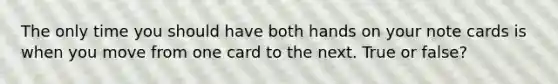 The only time you should have both hands on your note cards is when you move from one card to the next. True or false?