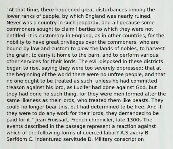 "At that time, there happened great disturbances among the lower ranks of people, by which England was nearly ruined. Never was a country in such jeopardy, and all because some commoners sought to claim liberties to which they were not entitled. It is customary in England, as in other countries, for the nobility to have great privileges over the commoners, who are bound by law and custom to plow the lands of nobles, to harvest the grain, to carry it home to the barn, and to perform various other services for their lords. The evil-disposed in these districts began to rise, saying they were too severely oppressed; that at the beginning of the world there were no unfree people, and that no one ought to be treated as such, unless he had committed treason against his lord, as Lucifer had done against God: but they had done no such thing, for they were men formed after the same likeness as their lords, who treated them like beasts. They could no longer bear this, but had determined to be free. And if they were to do any work for their lords, they demanded to be paid for it." Jean Froissart, French chronicler, late 1300s The events described in the passage represent a reaction against which of the following forms of coerced labor? A.Slavery B. Serfdom C. Indentured servitude D. Military conscription