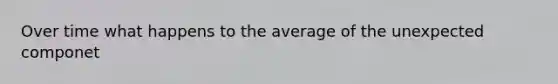 Over time what happens to the average of the unexpected componet