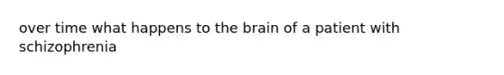 over time what happens to the brain of a patient with schizophrenia