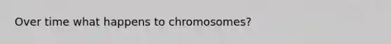 Over time what happens to chromosomes?