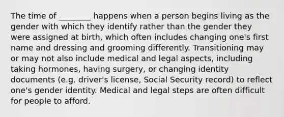 The time of ________ happens when a person begins living as the gender with which they identify rather than the gender they were assigned at birth, which often includes changing one's first name and dressing and grooming differently. Transitioning may or may not also include medical and legal aspects, including taking hormones, having surgery, or changing identity documents (e.g. driver's license, Social Security record) to reflect one's gender identity. Medical and legal steps are often difficult for people to afford.