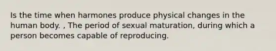 Is the time when harmones produce physical changes in the human body. , The period of sexual maturation, during which a person becomes capable of reproducing.