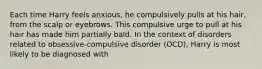 Each time Harry feels anxious, he compulsively pulls at his hair, from the scalp or eyebrows. This compulsive urge to pull at his hair has made him partially bald. In the context of disorders related to obsessive-compulsive disorder (OCD), Harry is most likely to be diagnosed with