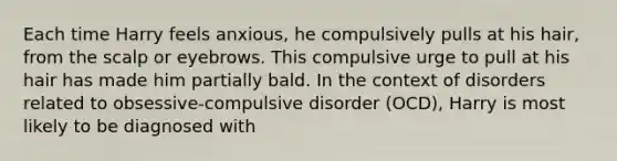 Each time Harry feels anxious, he compulsively pulls at his hair, from the scalp or eyebrows. This compulsive urge to pull at his hair has made him partially bald. In the context of disorders related to obsessive-compulsive disorder (OCD), Harry is most likely to be diagnosed with