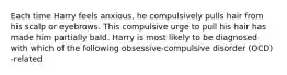 Each time Harry feels anxious, he compulsively pulls hair from his scalp or eyebrows. This compulsive urge to pull his hair has made him partially bald. Harry is most likely to be diagnosed with which of the following obsessive-compulsive disorder (OCD) -related