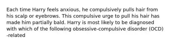 Each time Harry feels anxious, he compulsively pulls hair from his scalp or eyebrows. This compulsive urge to pull his hair has made him partially bald. Harry is most likely to be diagnosed with which of the following obsessive-compulsive disorder (OCD) -related