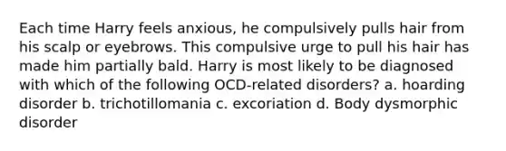 Each time Harry feels anxious, he compulsively pulls hair from his scalp or eyebrows. This compulsive urge to pull his hair has made him partially bald. Harry is most likely to be diagnosed with which of the following OCD-related disorders? a. hoarding disorder b. trichotillomania c. excoriation d. Body dysmorphic disorder