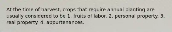 At the time of harvest, crops that require annual planting are usually considered to be 1. fruits of labor. 2. personal property. 3. real property. 4. appurtenances.