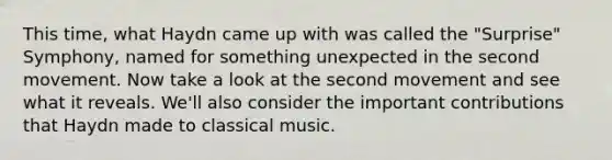 This time, what Haydn came up with was called the "Surprise" Symphony, named for something unexpected in the second movement. Now take a look at the second movement and see what it reveals. We'll also consider the important contributions that Haydn made to classical music.