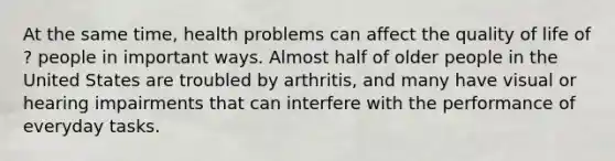 At the same time, health problems can affect the quality of life of ? people in important ways. Almost half of older people in the United States are troubled by arthritis, and many have visual or hearing impairments that can interfere with the performance of everyday tasks.