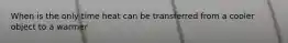 When is the only time heat can be transferred from a cooler object to a warmer