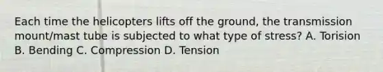 Each time the helicopters lifts off the ground, the transmission mount/mast tube is subjected to what type of stress? A. Torision B. Bending C. Compression D. Tension