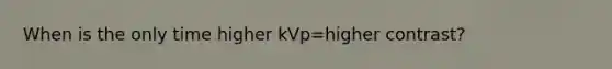 When is the only time higher kVp=higher contrast?