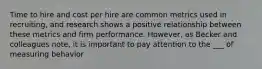 Time to hire and cost per hire are common metrics used in recruiting, and research shows a positive relationship between these metrics and firm performance. However, as Becker and colleagues note, it is important to pay attention to the ___ of measuring behavior