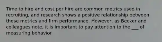 Time to hire and cost per hire are common metrics used in recruiting, and research shows a positive relationship between these metrics and firm performance. However, as Becker and colleagues note, it is important to pay attention to the ___ of measuring behavior