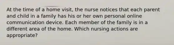 At the time of a home visit, the nurse notices that each parent and child in a family has his or her own personal online communication device. Each member of the family is in a different area of the home. Which nursing actions are appropriate?