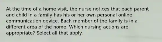 At the time of a home visit, the nurse notices that each parent and child in a family has his or her own personal online communication device. Each member of the family is in a different area of the home. Which nursing actions are appropriate? Select all that apply.