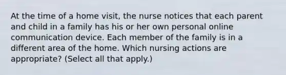 At the time of a home visit, the nurse notices that each parent and child in a family has his or her own personal online communication device. Each member of the family is in a different area of the home. Which nursing actions are appropriate? (Select all that apply.)