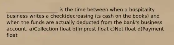 _____________________ is the time between when a hospitality business writes a check(decreasing its cash on the books) and when the funds are actually deducted from the bank's business account. a)Collection float b)Imprest float c)Net float d)Payment float