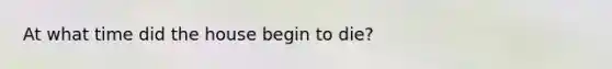 At what time did the house begin to die?