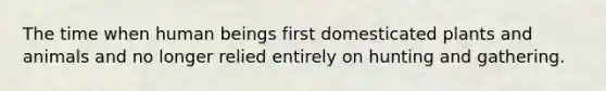 The time when human beings first domesticated plants and animals and no longer relied entirely on hunting and gathering.