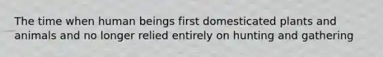 The time when human beings first domesticated plants and animals and no longer relied entirely on hunting and gathering