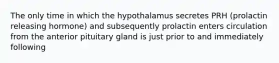 The only time in which the hypothalamus secretes PRH (prolactin releasing hormone) and subsequently prolactin enters circulation from the anterior pituitary gland is just prior to and immediately following