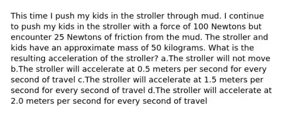 This time I push my kids in the stroller through mud. I continue to push my kids in the stroller with a force of 100 Newtons but encounter 25 Newtons of friction from the mud. The stroller and kids have an approximate mass of 50 kilograms. What is the resulting acceleration of the stroller? a.The stroller will not move b.The stroller will accelerate at 0.5 meters per second for every second of travel c.The stroller will accelerate at 1.5 meters per second for every second of travel d.The stroller will accelerate at 2.0 meters per second for every second of travel