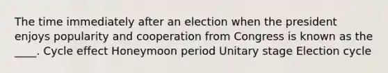 The time immediately after an election when the president enjoys popularity and cooperation from Congress is known as the ____. Cycle effect Honeymoon period Unitary stage Election cycle