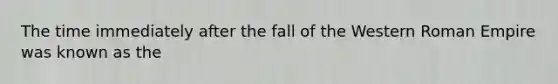 The time immediately after the fall of the Western Roman Empire was known as the