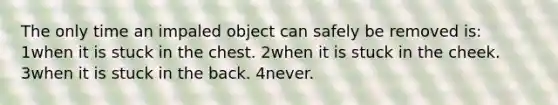 The only time an impaled object can safely be removed is: 1when it is stuck in the chest. 2when it is stuck in the cheek. 3when it is stuck in the back. 4never.