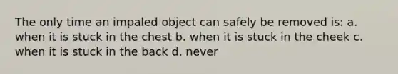 The only time an impaled object can safely be removed is: a. when it is stuck in the chest b. when it is stuck in the cheek c. when it is stuck in the back d. never